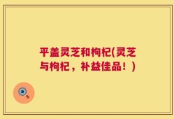 平盖灵芝和枸杞(灵芝与枸杞，补益佳品！)