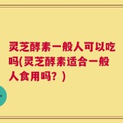 灵芝酵素一般人可以吃吗(灵芝酵素适合一般人食用吗？)