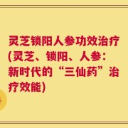 灵芝锁阳人参功效治疗(灵芝、锁阳、人参：新时代的“三仙药”治疗效能)
