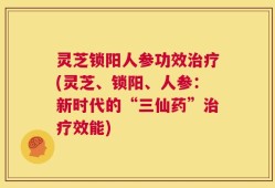 灵芝锁阳人参功效治疗(灵芝、锁阳、人参：新时代的“三仙药”治疗效能)