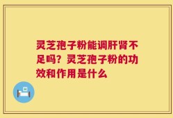 灵芝孢子粉能调肝肾不足吗？灵芝孢子粉的功效和作用是什么