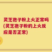 灵芝孢子粉上火正常吗(灵芝孢子粉的上火反应是否正常)