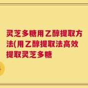 灵芝多糖用乙醇提取方法(用乙醇提取法高效提取灵芝多糖