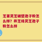 芝莆灵芝破壁孢子粉怎么样？井芝缘灵芝孢子粉怎么样