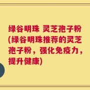 绿谷明珠 灵芝孢子粉(绿谷明珠推荐的灵芝孢子粉，强化免疫力，提升健康)