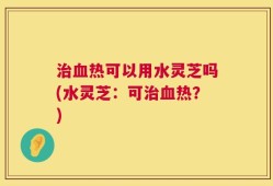 治血热可以用水灵芝吗(水灵芝：可治血热？)