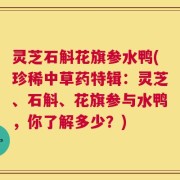灵芝石斛花旗参水鸭(珍稀中草药特辑：灵芝、石斛、花旗参与水鸭，你了解多少？)