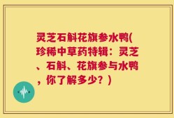 灵芝石斛花旗参水鸭(珍稀中草药特辑：灵芝、石斛、花旗参与水鸭，你了解多少？)