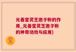 元善堂灵芝孢子粉的作用_元善堂灵芝孢子粉的神奇功效与应用)