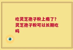 吃灵芝孢子粉上瘾了？灵芝孢子粉可以长期吃吗