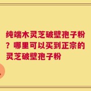 纯端木灵芝破壁孢子粉？哪里可以买到正宗的灵芝破壁孢子粉