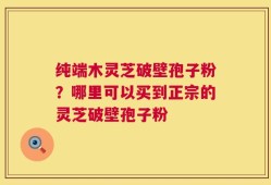 纯端木灵芝破壁孢子粉？哪里可以买到正宗的灵芝破壁孢子粉