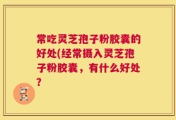 常吃灵芝孢子粉胶囊的好处(经常摄入灵芝孢子粉胶囊，有什么好处？