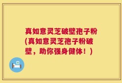 真如意灵芝破壁孢子粉(真如意灵芝孢子粉破壁，助你强身健体！)
