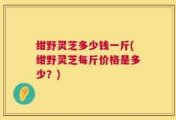 绀野灵芝多少钱一斤(绀野灵芝每斤价格是多少？)