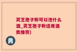 灵芝孢子粉可以泡什么酒_灵芝孢子粉适用酒类推荐)