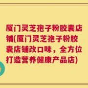 厦门灵芝孢子粉胶囊店铺(厦门灵芝孢子粉胶囊店铺改口味，全方位打造营养健康产品店)