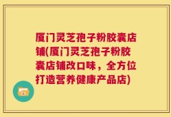 厦门灵芝孢子粉胶囊店铺(厦门灵芝孢子粉胶囊店铺改口味，全方位打造营养健康产品店)