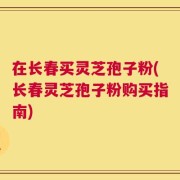在长春买灵芝孢子粉(长春灵芝孢子粉购买指南)
