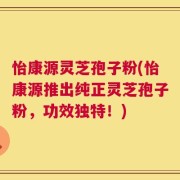 怡康源灵芝孢子粉(怡康源推出纯正灵芝孢子粉，功效独特！)