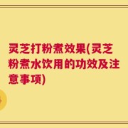 灵芝打粉煮效果(灵芝粉煮水饮用的功效及注意事项)