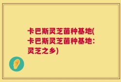 卡巴斯灵芝菌种基地(卡巴斯灵芝菌种基地：灵芝之乡)