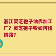 浙江灵芝孢子油代加工厂？灵芝孢子粉如何找销路？