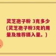 灵芝孢子粉 3克多少(灵芝孢子粉3克的用量及推荐摄入量。)