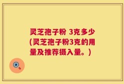 灵芝孢子粉 3克多少(灵芝孢子粉3克的用量及推荐摄入量。)