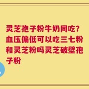 灵芝孢子粉牛奶同吃？血压偏低可以吃三七粉和灵芝粉吗灵芝破壁孢子粉