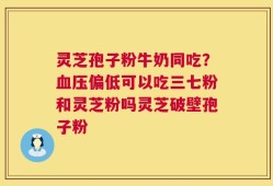 灵芝孢子粉牛奶同吃？血压偏低可以吃三七粉和灵芝粉吗灵芝破壁孢子粉