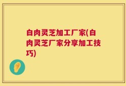 白肉灵芝加工厂家(白肉灵芝厂家分享加工技巧)