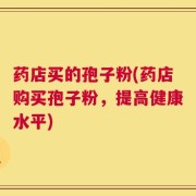 药店买的孢子粉(药店购买孢子粉，提高健康水平)
