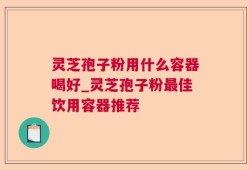 灵芝孢子粉用什么容器喝好_灵芝孢子粉最佳饮用容器推荐