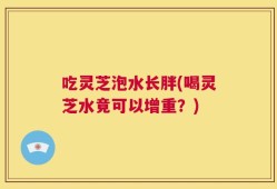 吃灵芝泡水长胖(喝灵芝水竟可以增重？)