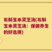 石斛玉米灵芝汤(石斛玉米灵芝汤：保健养生的好选择)