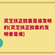 灵芝扶正胶囊是谁发明的(灵芝扶正胶囊的发明者是谁)
