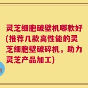 灵芝细胞破壁机哪款好(推荐几款高性能的灵芝细胞壁破碎机，助力灵芝产品加工)