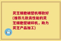 灵芝细胞破壁机哪款好(推荐几款高性能的灵芝细胞壁破碎机，助力灵芝产品加工)