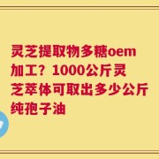灵芝提取物多糖oem加工？1000公斤灵芝萃体可取出多少公斤纯孢子油