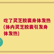 吃了灵芝胶囊身体发热(体内灵芝胶囊引发身体发热)