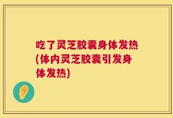吃了灵芝胶囊身体发热(体内灵芝胶囊引发身体发热)