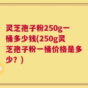 灵芝孢子粉250g一桶多少钱(250g灵芝孢子粉一桶价格是多少？)