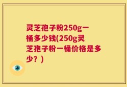 灵芝孢子粉250g一桶多少钱(250g灵芝孢子粉一桶价格是多少？)