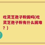 吃灵芝孢子粉困吗(吃灵芝孢子粉有什么困难？)
