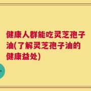 健康人群能吃灵芝孢子油(了解灵芝孢子油的健康益处)