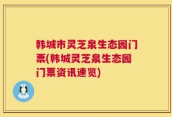 韩城市灵芝泉生态园门票(韩城灵芝泉生态园门票资讯速览)