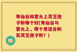 寿仙谷和雷允上灵芝孢子粉哪个好(寿仙谷与雷允上，哪个更适合购买灵芝孢子粉？)