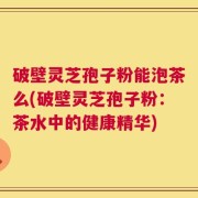 破壁灵芝孢子粉能泡茶么(破壁灵芝孢子粉：茶水中的健康精华)