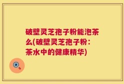 破壁灵芝孢子粉能泡茶么(破壁灵芝孢子粉：茶水中的健康精华)